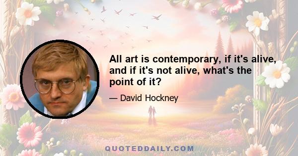 All art is contemporary, if it's alive, and if it's not alive, what's the point of it?