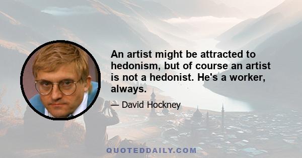 An artist might be attracted to hedonism, but of course an artist is not a hedonist. He's a worker, always.