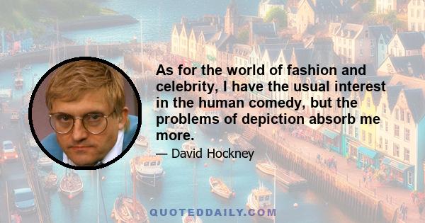 As for the world of fashion and celebrity, I have the usual interest in the human comedy, but the problems of depiction absorb me more.