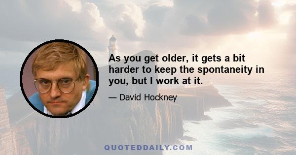 As you get older, it gets a bit harder to keep the spontaneity in you, but I work at it.