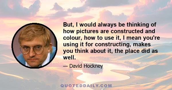 But, I would always be thinking of how pictures are constructed and colour, how to use it, I mean you're using it for constructing, makes you think about it, the place did as well.