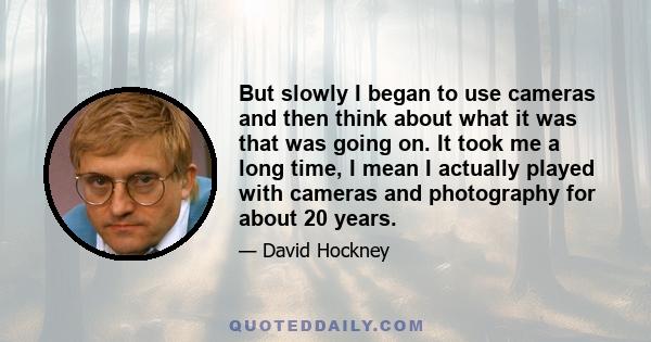 But slowly I began to use cameras and then think about what it was that was going on. It took me a long time, I mean I actually played with cameras and photography for about 20 years.