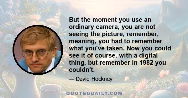 But the moment you use an ordinary camera, you are not seeing the picture, remember, meaning, you had to remember what you've taken. Now you could see it of course, with a digital thing, but remember in 1982 you