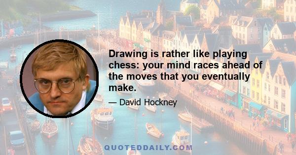 Drawing is rather like playing chess: your mind races ahead of the moves that you eventually make.