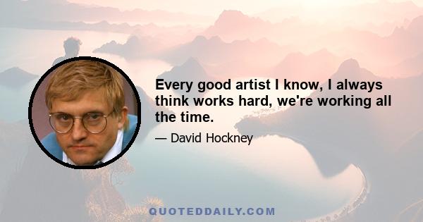 Every good artist I know, I always think works hard, we're working all the time.