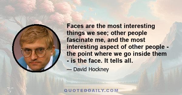 Faces are the most interesting things we see; other people fascinate me, and the most interesting aspect of other people - the point where we go inside them - is the face. It tells all.