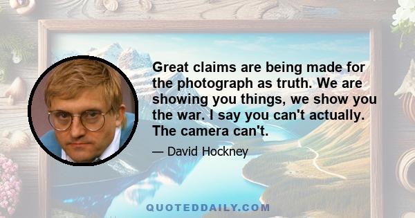 Great claims are being made for the photograph as truth. We are showing you things, we show you the war. I say you can't actually. The camera can't.