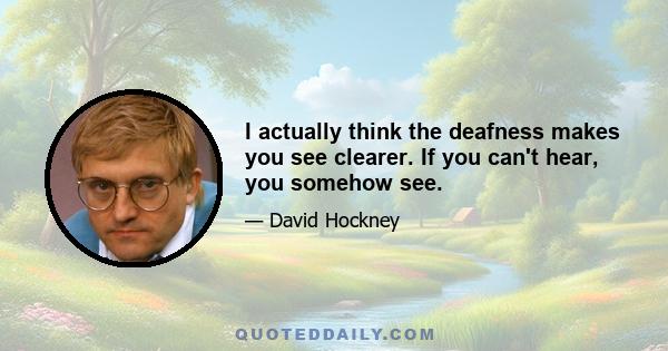 I actually think the deafness makes you see clearer. If you can't hear, you somehow see.