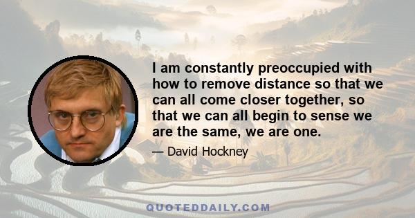 I am constantly preoccupied with how to remove distance so that we can all come closer together, so that we can all begin to sense we are the same, we are one.