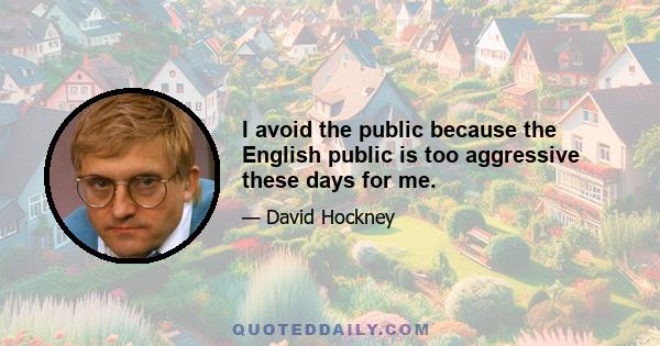 I avoid the public because the English public is too aggressive these days for me.