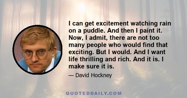 I can get excitement watching rain on a puddle. And then I paint it. Now, I admit, there are not too many people who would find that exciting. But I would. And I want life thrilling and rich. And it is. I make sure it