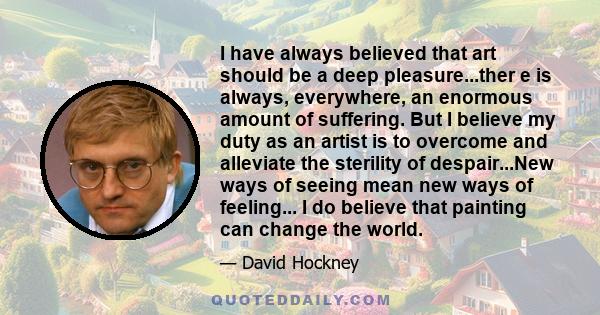 I have always believed that art should be a deep pleasure...ther e is always, everywhere, an enormous amount of suffering. But I believe my duty as an artist is to overcome and alleviate the sterility of despair...New