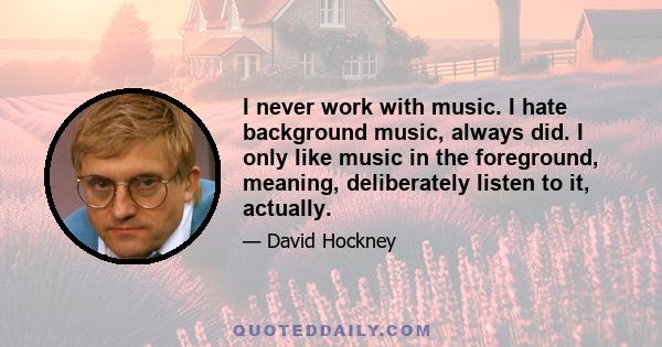 I never work with music. I hate background music, always did. I only like music in the foreground, meaning, deliberately listen to it, actually.