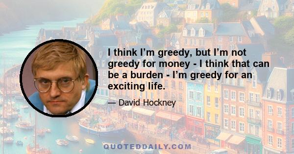 I think I’m greedy, but I’m not greedy for money - I think that can be a burden - I’m greedy for an exciting life.