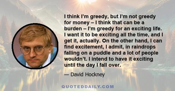 I think I’m greedy, but I’m not greedy for money – I think that can be a burden – I’m greedy for an exciting life. I want it to be exciting all the time, and I get it, actually. On the other hand, I can find excitement, 