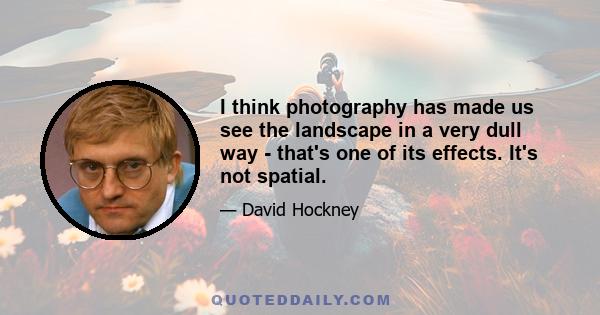 I think photography has made us see the landscape in a very dull way - that's one of its effects. It's not spatial.