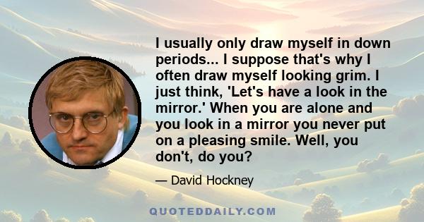 I usually only draw myself in down periods... I suppose that's why I often draw myself looking grim. I just think, 'Let's have a look in the mirror.' When you are alone and you look in a mirror you never put on a