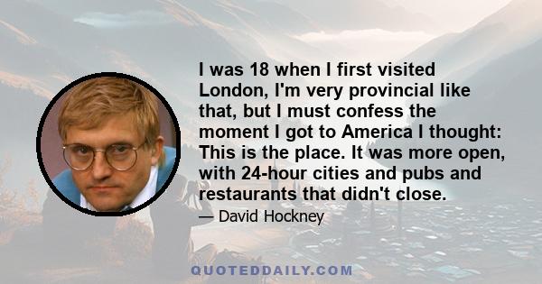 I was 18 when I first visited London, I'm very provincial like that, but I must confess the moment I got to America I thought: This is the place. It was more open, with 24-hour cities and pubs and restaurants that