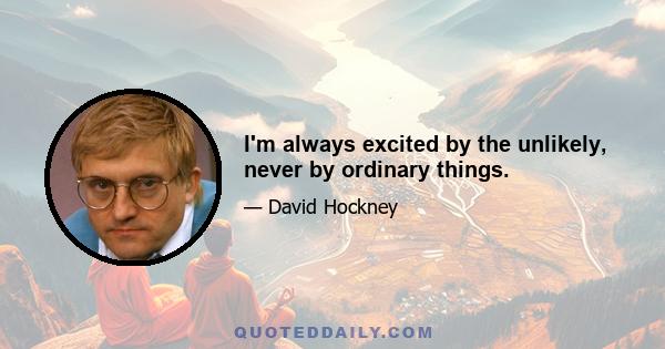 I'm always excited by the unlikely, never by ordinary things.