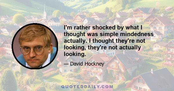 I'm rather shocked by what I thought was simple mindedness actually. I thought they're not looking, they're not actually looking.