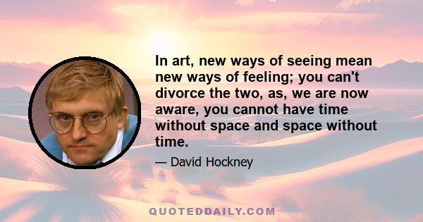 In art, new ways of seeing mean new ways of feeling; you can't divorce the two, as, we are now aware, you cannot have time without space and space without time.