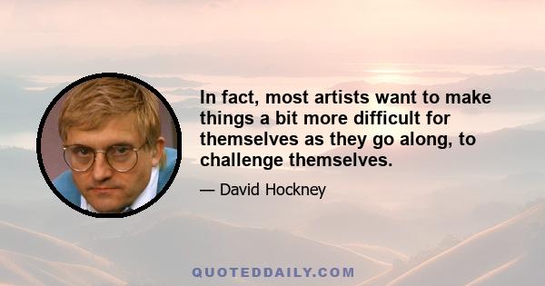 In fact, most artists want to make things a bit more difficult for themselves as they go along, to challenge themselves.