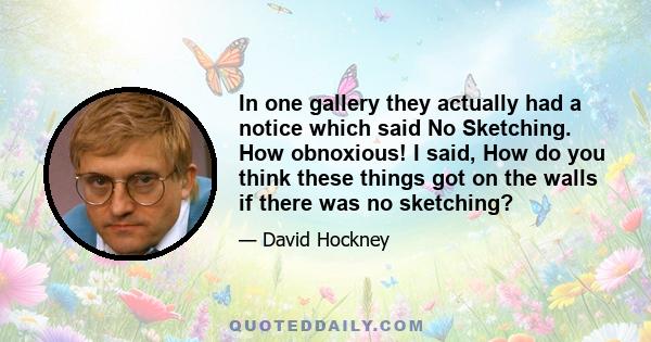 In one gallery they actually had a notice which said No Sketching. How obnoxious! I said, How do you think these things got on the walls if there was no sketching?