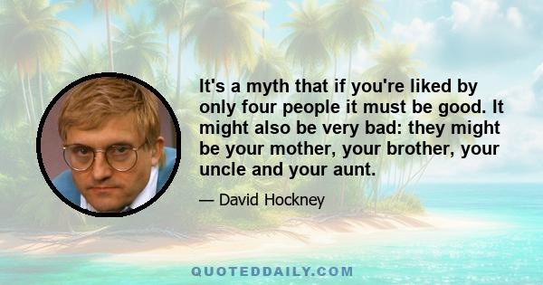 It's a myth that if you're liked by only four people it must be good. It might also be very bad: they might be your mother, your brother, your uncle and your aunt.