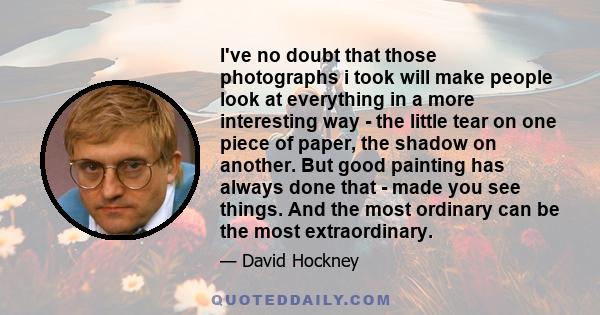 I've no doubt that those photographs i took will make people look at everything in a more interesting way - the little tear on one piece of paper, the shadow on another. But good painting has always done that - made you 