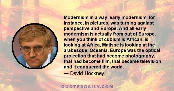 Modernism in a way, early modernism, for instance, in pictures, was turning against perspective and Europe. And all early modernism is actually from out of Europe, when you think of cubism is African, is looking at