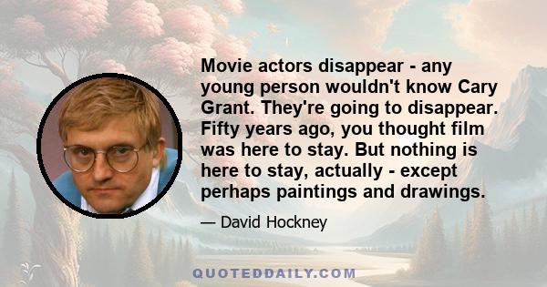 Movie actors disappear - any young person wouldn't know Cary Grant. They're going to disappear. Fifty years ago, you thought film was here to stay. But nothing is here to stay, actually - except perhaps paintings and