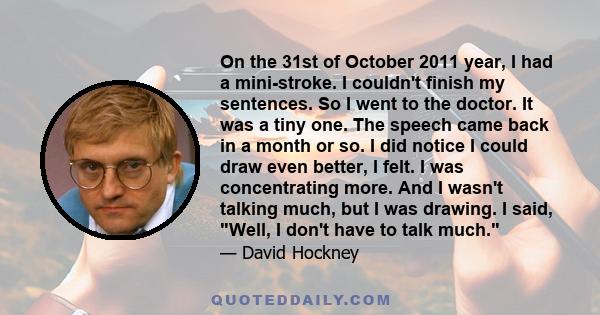 On the 31st of October 2011 year, I had a mini-stroke. I couldn't finish my sentences. So I went to the doctor. It was a tiny one. The speech came back in a month or so. I did notice I could draw even better, I felt. I