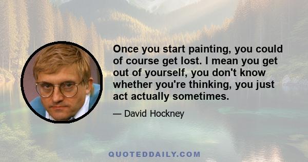 Once you start painting, you could of course get lost. I mean you get out of yourself, you don't know whether you're thinking, you just act actually sometimes.