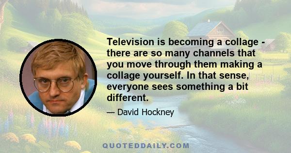 Television is becoming a collage - there are so many channels that you move through them making a collage yourself. In that sense, everyone sees something a bit different.