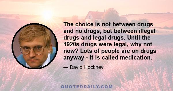 The choice is not between drugs and no drugs, but between illegal drugs and legal drugs. Until the 1920s drugs were legal, why not now? Lots of people are on drugs anyway - it is called medication.