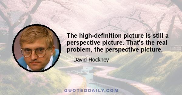 The high-definition picture is still a perspective picture. That's the real problem, the perspective picture.