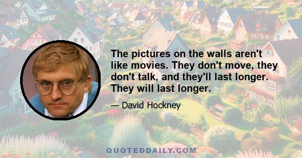 The pictures on the walls aren't like movies. They don't move, they don't talk, and they'll last longer. They will last longer.