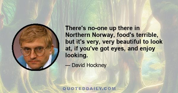 There's no-one up there in Northern Norway, food's terrible, but it's very, very beautiful to look at, if you've got eyes, and enjoy looking.