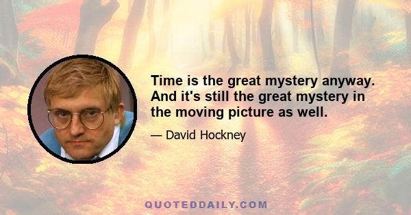 Time is the great mystery anyway. And it's still the great mystery in the moving picture as well.