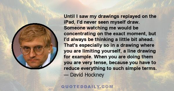 Until I saw my drawings replayed on the iPad, I'd never seen myself draw. Someone watching me would be concentrating on the exact moment, but I'd always be thinking a little bit ahead. That's especially so in a drawing