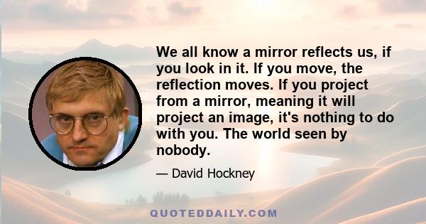 We all know a mirror reflects us, if you look in it. If you move, the reflection moves. If you project from a mirror, meaning it will project an image, it's nothing to do with you. The world seen by nobody.