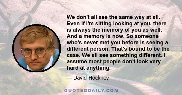 We don't all see the same way at all. Even if I'm sitting looking at you, there is always the memory of you as well. And a memory is now. So someone who's never met you before is seeing a different person. That's bound