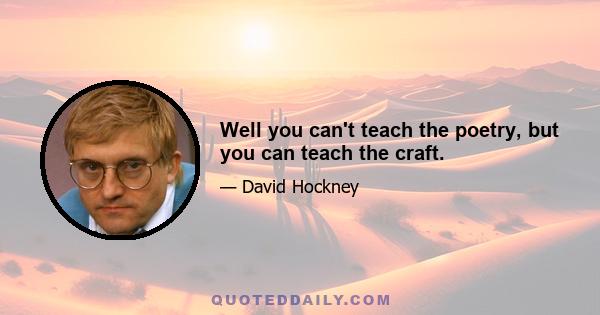 Well you can't teach the poetry, but you can teach the craft.