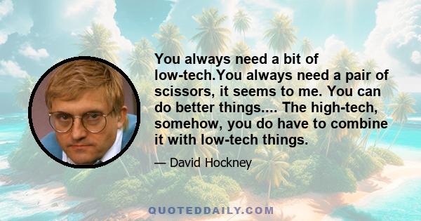 You always need a bit of low-tech.You always need a pair of scissors, it seems to me. You can do better things.... The high-tech, somehow, you do have to combine it with low-tech things.