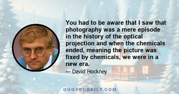 You had to be aware that I saw that photography was a mere episode in the history of the optical projection and when the chemicals ended, meaning the picture was fixed by chemicals, we were in a new era.