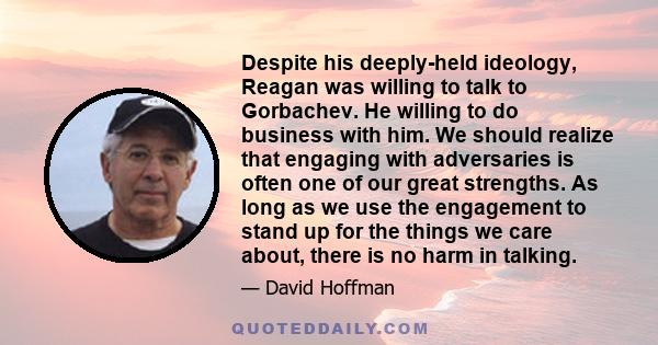 Despite his deeply-held ideology, Reagan was willing to talk to Gorbachev. He willing to do business with him. We should realize that engaging with adversaries is often one of our great strengths. As long as we use the