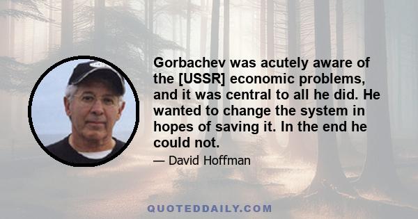 Gorbachev was acutely aware of the [USSR] economic problems, and it was central to all he did. He wanted to change the system in hopes of saving it. In the end he could not.