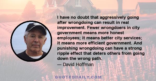 I have no doubt that aggressively going after wrongdoing can result in real improvement. Fewer wrongdoers in city government means more honest employees; it means better city services; it means more efficient