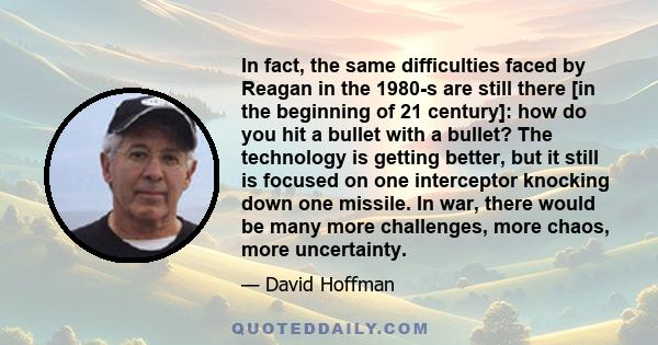 In fact, the same difficulties faced by Reagan in the 1980-s are still there [in the beginning of 21 century]: how do you hit a bullet with a bullet? The technology is getting better, but it still is focused on one