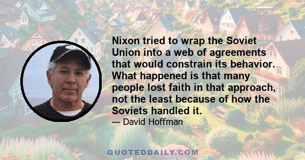 Nixon tried to wrap the Soviet Union into a web of agreements that would constrain its behavior. What happened is that many people lost faith in that approach, not the least because of how the Soviets handled it.